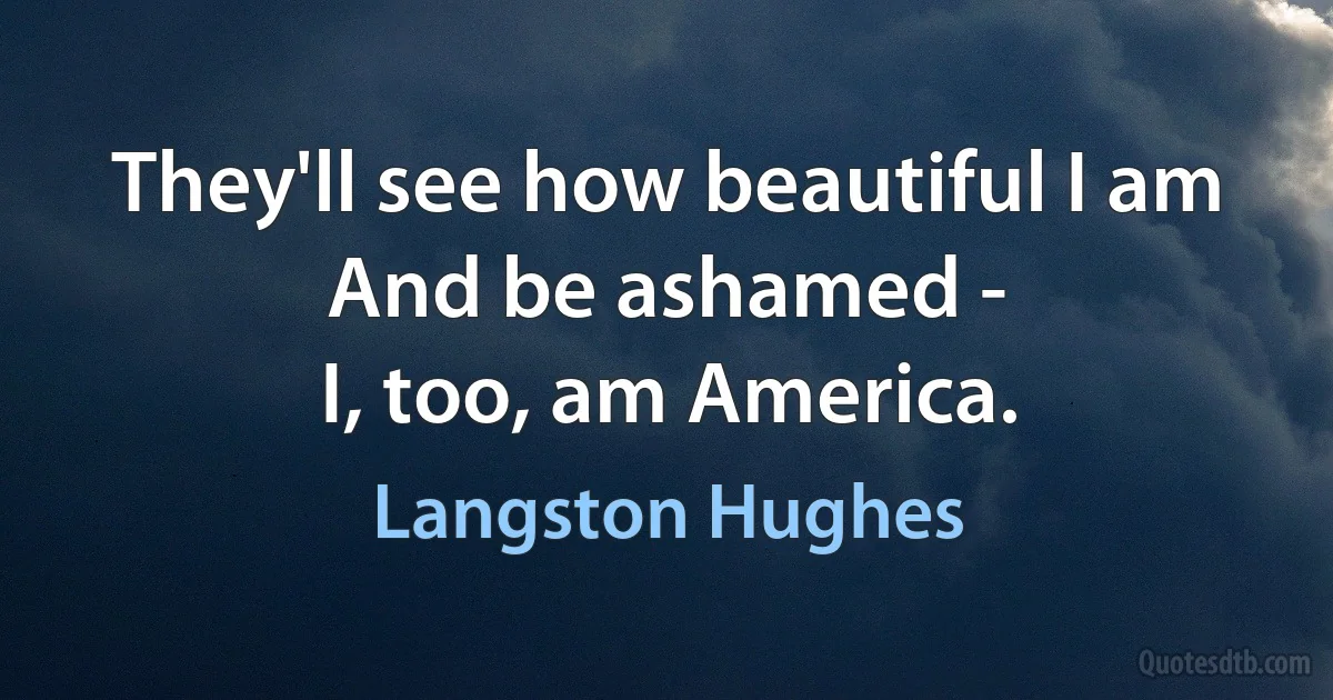 They'll see how beautiful I am
And be ashamed -
I, too, am America. (Langston Hughes)