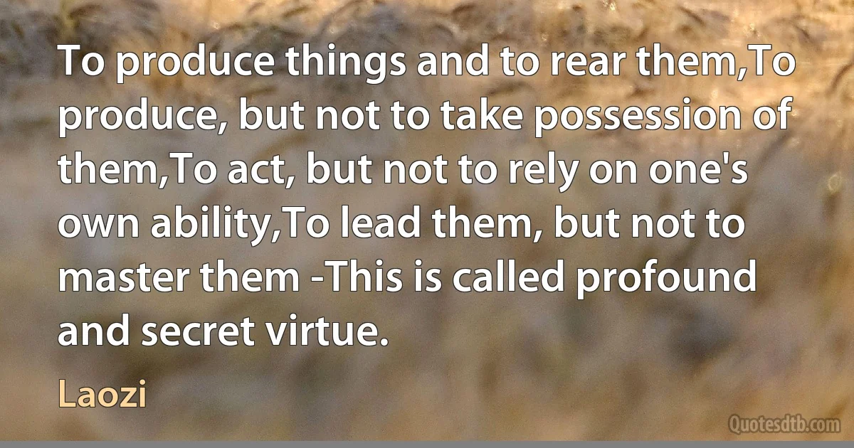 To produce things and to rear them,To produce, but not to take possession of them,To act, but not to rely on one's own ability,To lead them, but not to master them -This is called profound and secret virtue. (Laozi)