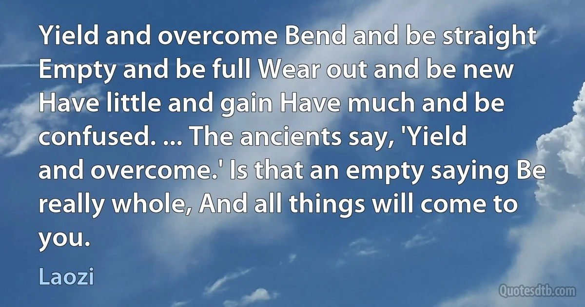 Yield and overcome Bend and be straight Empty and be full Wear out and be new Have little and gain Have much and be confused. ... The ancients say, 'Yield and overcome.' Is that an empty saying Be really whole, And all things will come to you. (Laozi)