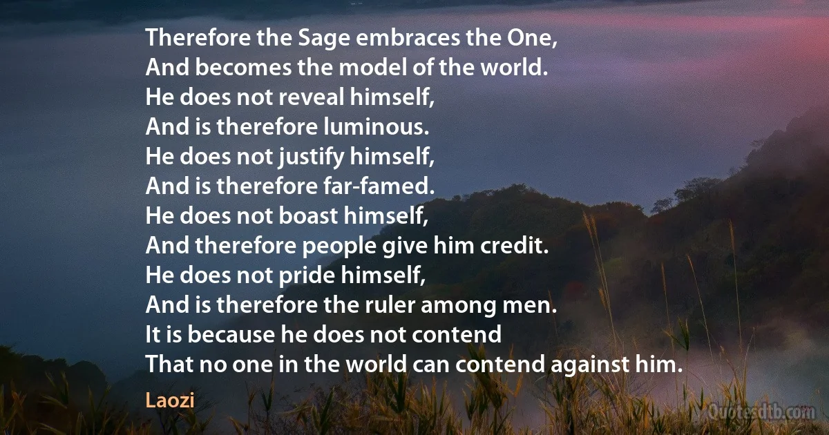 Therefore the Sage embraces the One,
And becomes the model of the world.
He does not reveal himself,
And is therefore luminous.
He does not justify himself,
And is therefore far-famed.
He does not boast himself,
And therefore people give him credit.
He does not pride himself,
And is therefore the ruler among men.
It is because he does not contend
That no one in the world can contend against him. (Laozi)