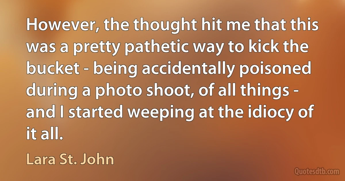 However, the thought hit me that this was a pretty pathetic way to kick the bucket - being accidentally poisoned during a photo shoot, of all things - and I started weeping at the idiocy of it all. (Lara St. John)