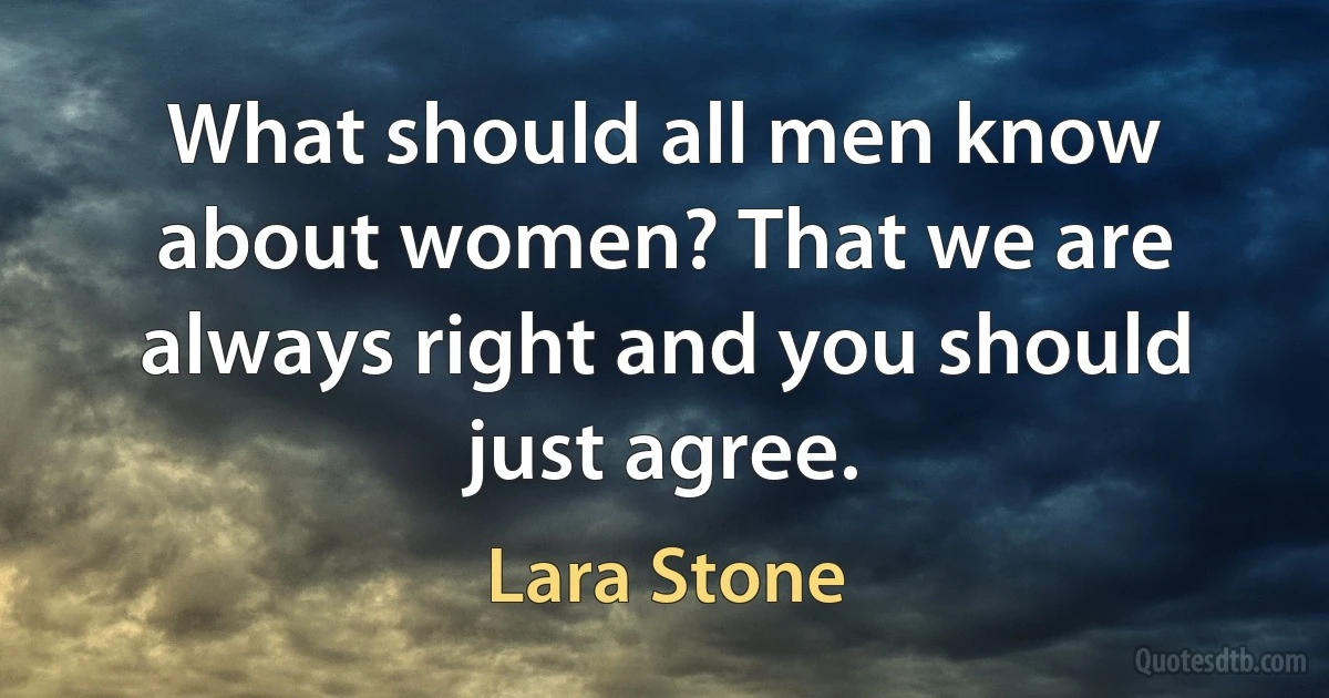 What should all men know about women? That we are always right and you should just agree. (Lara Stone)