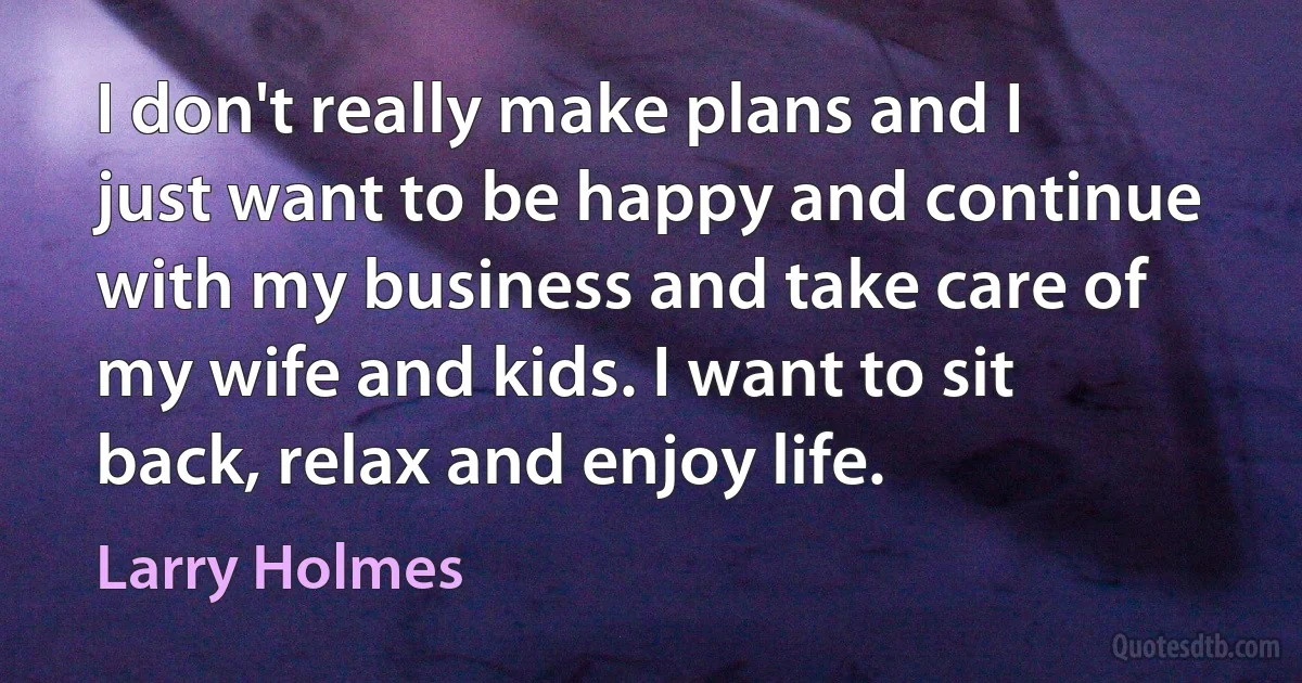 I don't really make plans and I just want to be happy and continue with my business and take care of my wife and kids. I want to sit back, relax and enjoy life. (Larry Holmes)