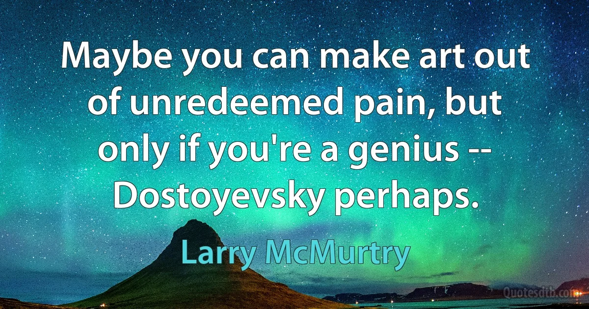 Maybe you can make art out of unredeemed pain, but only if you're a genius -- Dostoyevsky perhaps. (Larry McMurtry)