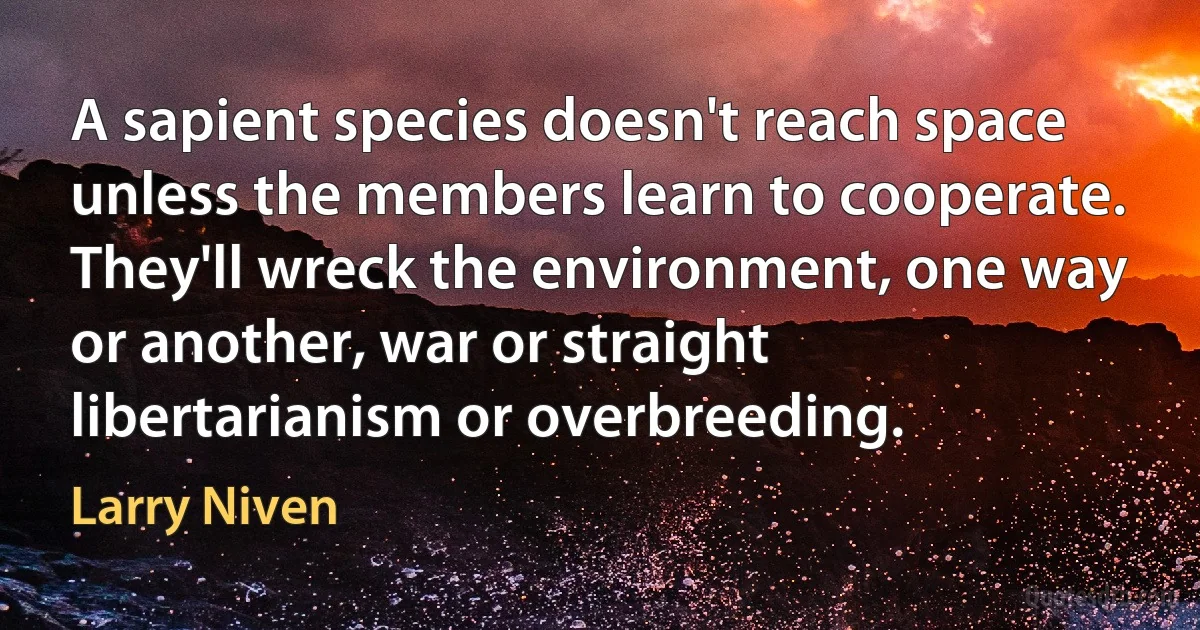 A sapient species doesn't reach space unless the members learn to cooperate. They'll wreck the environment, one way or another, war or straight libertarianism or overbreeding. (Larry Niven)