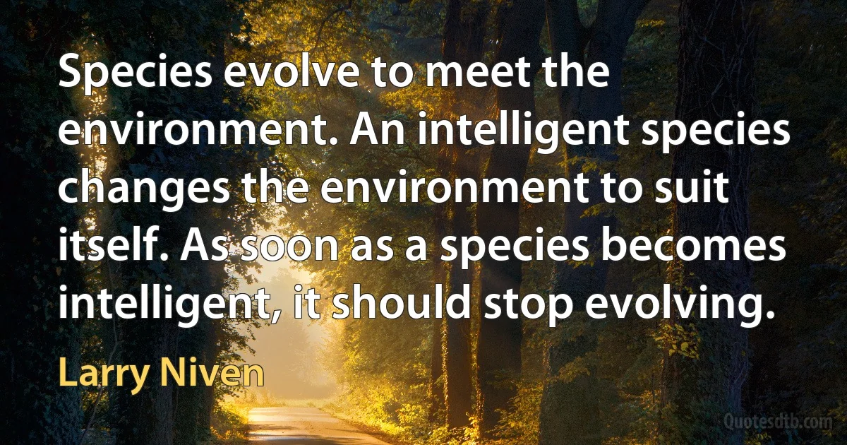 Species evolve to meet the environment. An intelligent species changes the environment to suit itself. As soon as a species becomes intelligent, it should stop evolving. (Larry Niven)