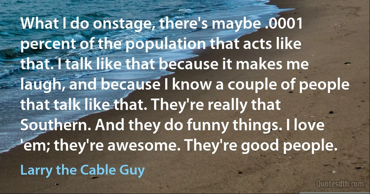 What I do onstage, there's maybe .0001 percent of the population that acts like that. I talk like that because it makes me laugh, and because I know a couple of people that talk like that. They're really that Southern. And they do funny things. I love 'em; they're awesome. They're good people. (Larry the Cable Guy)