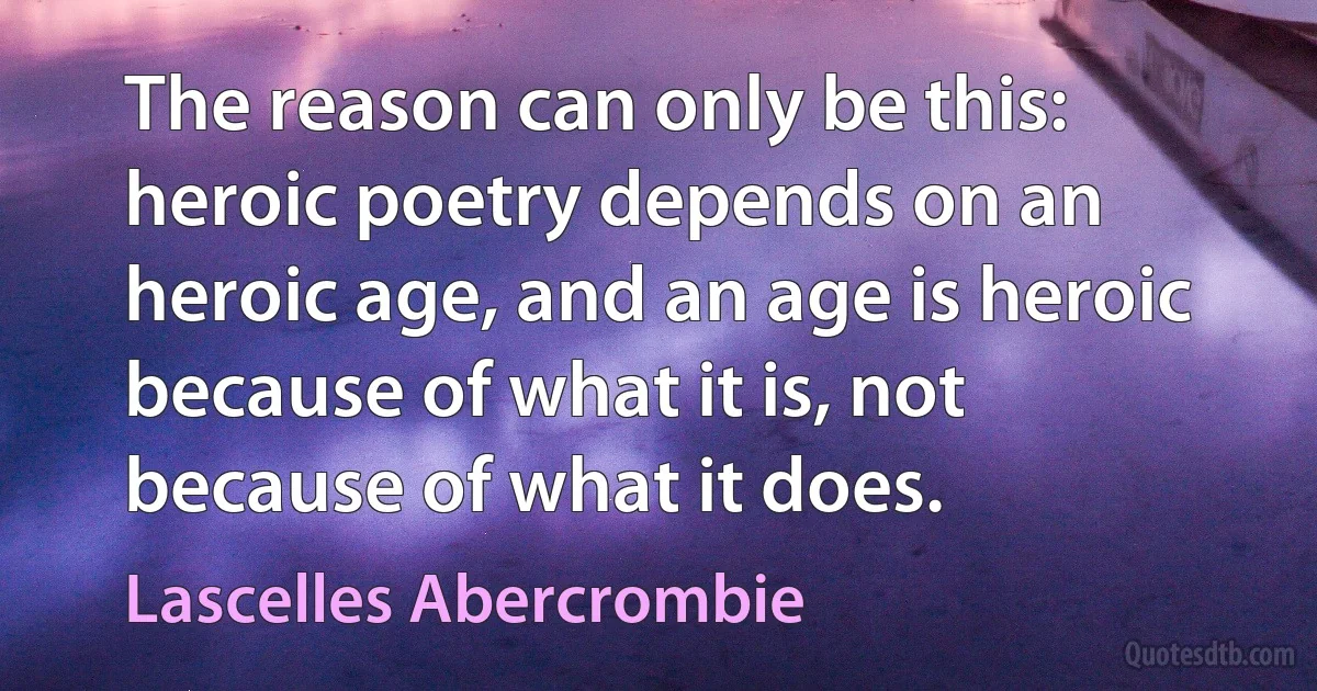 The reason can only be this: heroic poetry depends on an heroic age, and an age is heroic because of what it is, not because of what it does. (Lascelles Abercrombie)