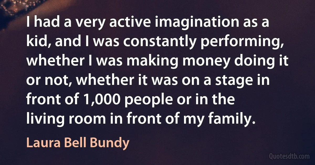 I had a very active imagination as a kid, and I was constantly performing, whether I was making money doing it or not, whether it was on a stage in front of 1,000 people or in the living room in front of my family. (Laura Bell Bundy)