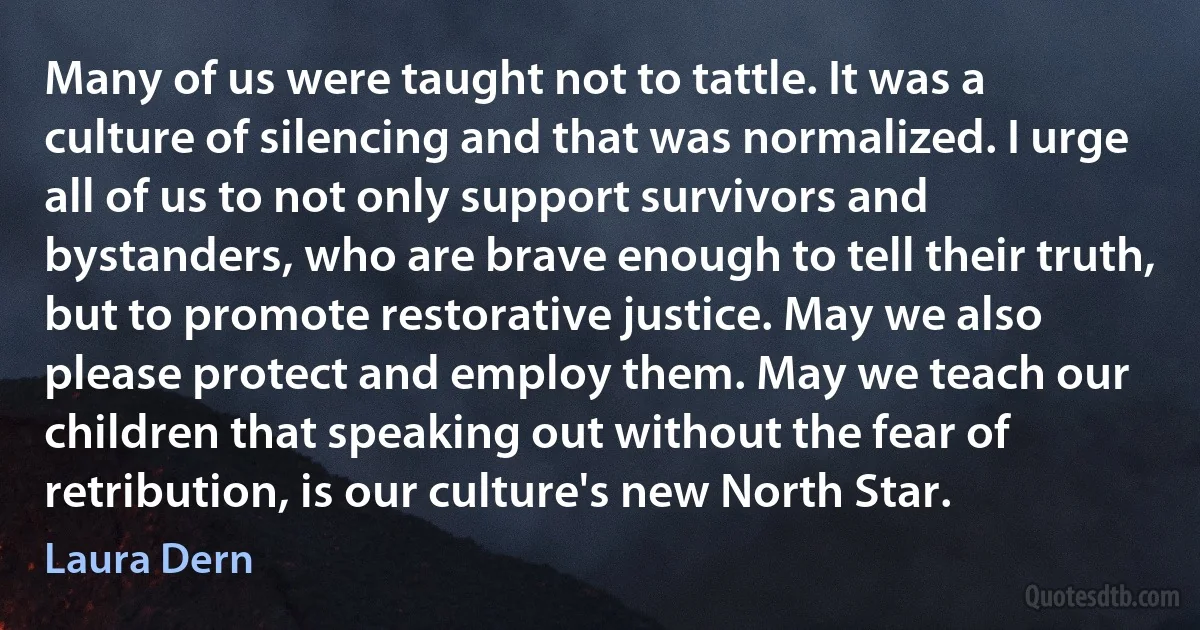 Many of us were taught not to tattle. It was a culture of silencing and that was normalized. I urge all of us to not only support survivors and bystanders, who are brave enough to tell their truth, but to promote restorative justice. May we also please protect and employ them. May we teach our children that speaking out without the fear of retribution, is our culture's new North Star. (Laura Dern)