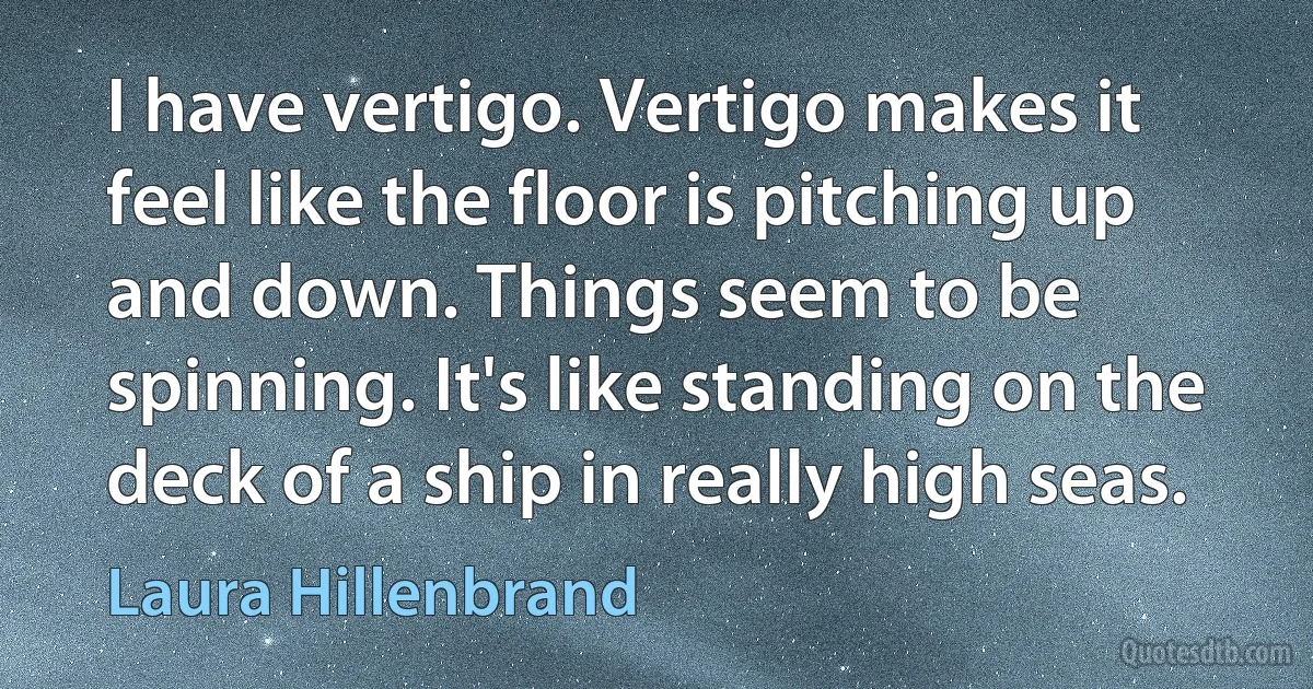 I have vertigo. Vertigo makes it feel like the floor is pitching up and down. Things seem to be spinning. It's like standing on the deck of a ship in really high seas. (Laura Hillenbrand)