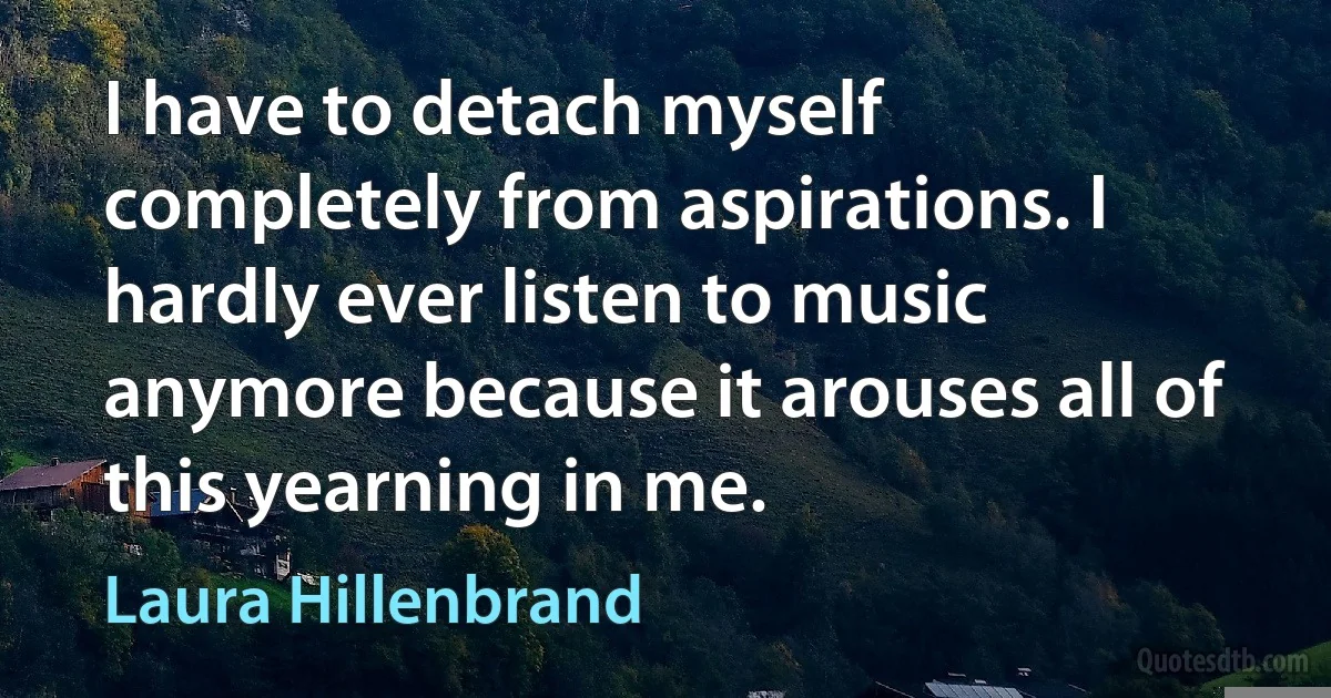 I have to detach myself completely from aspirations. I hardly ever listen to music anymore because it arouses all of this yearning in me. (Laura Hillenbrand)