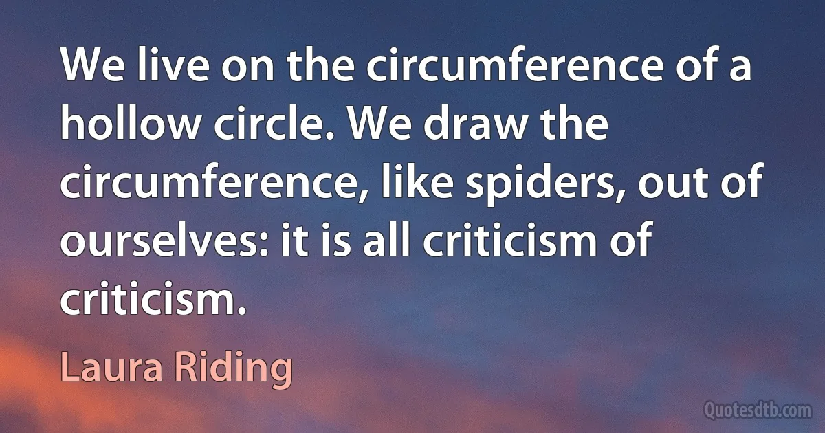 We live on the circumference of a hollow circle. We draw the circumference, like spiders, out of ourselves: it is all criticism of criticism. (Laura Riding)