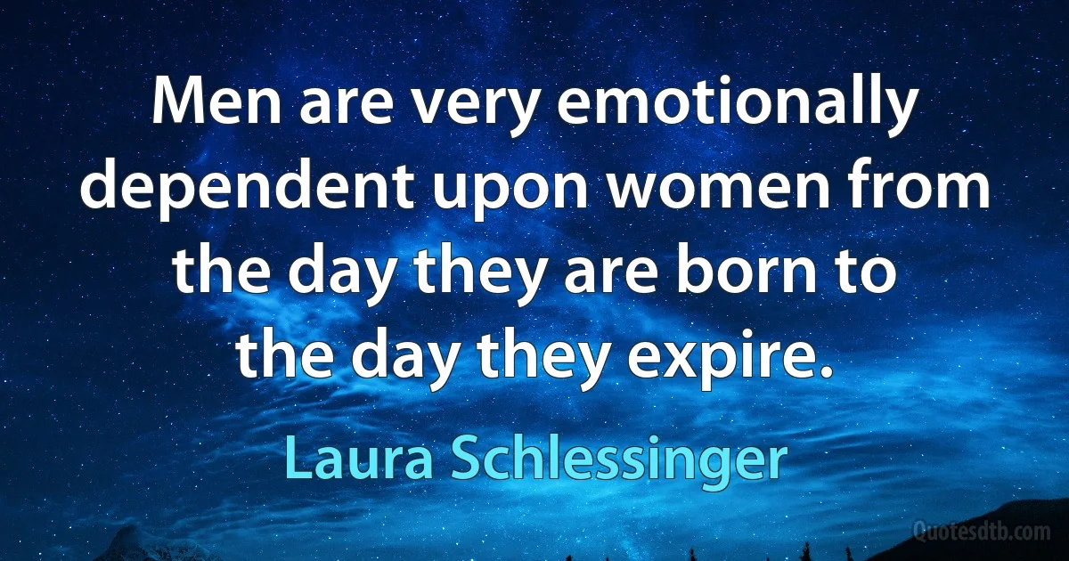 Men are very emotionally dependent upon women from the day they are born to the day they expire. (Laura Schlessinger)