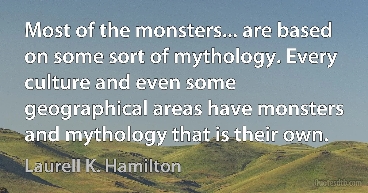 Most of the monsters... are based on some sort of mythology. Every culture and even some geographical areas have monsters and mythology that is their own. (Laurell K. Hamilton)