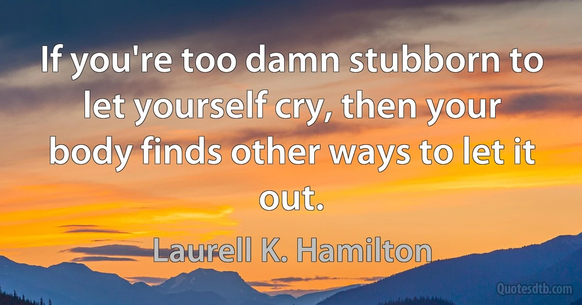 If you're too damn stubborn to let yourself cry, then your body finds other ways to let it out. (Laurell K. Hamilton)