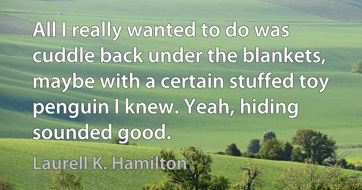 All I really wanted to do was cuddle back under the blankets, maybe with a certain stuffed toy penguin I knew. Yeah, hiding sounded good. (Laurell K. Hamilton)