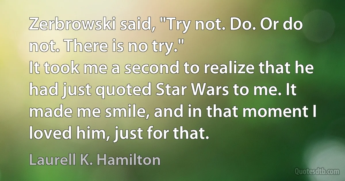 Zerbrowski said, "Try not. Do. Or do not. There is no try."
It took me a second to realize that he had just quoted Star Wars to me. It made me smile, and in that moment I loved him, just for that. (Laurell K. Hamilton)