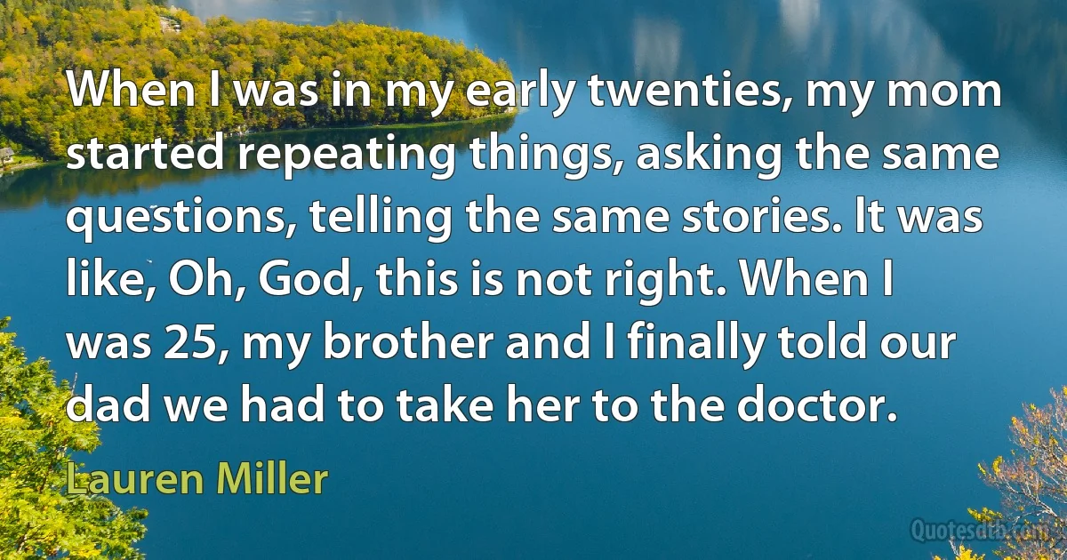 When I was in my early twenties, my mom started repeating things, asking the same questions, telling the same stories. It was like, Oh, God, this is not right. When I was 25, my brother and I finally told our dad we had to take her to the doctor. (Lauren Miller)