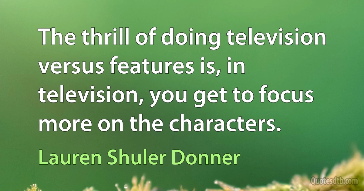 The thrill of doing television versus features is, in television, you get to focus more on the characters. (Lauren Shuler Donner)