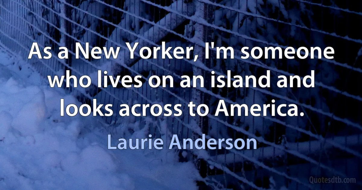 As a New Yorker, I'm someone who lives on an island and looks across to America. (Laurie Anderson)