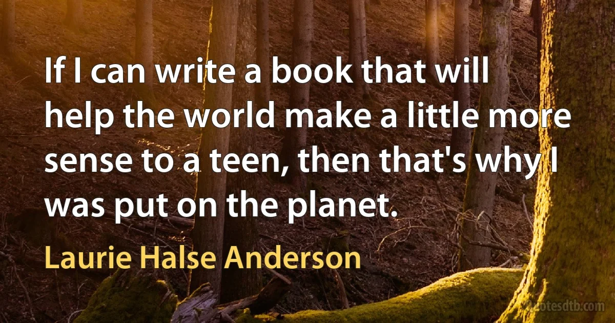 If I can write a book that will help the world make a little more sense to a teen, then that's why I was put on the planet. (Laurie Halse Anderson)