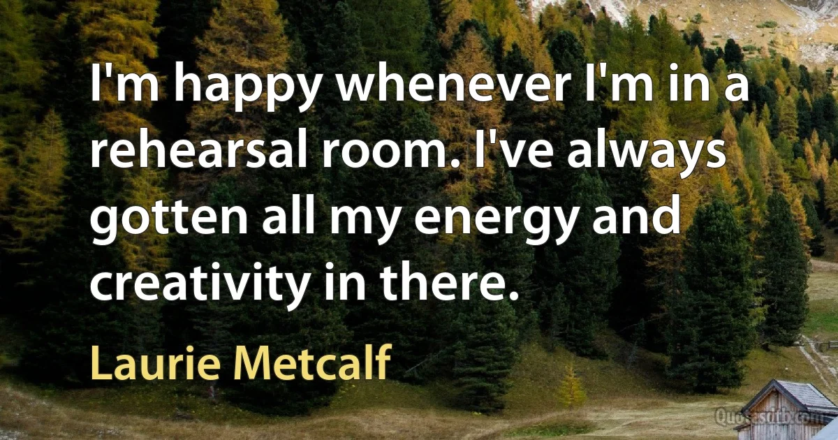 I'm happy whenever I'm in a rehearsal room. I've always gotten all my energy and creativity in there. (Laurie Metcalf)