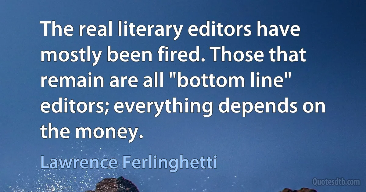 The real literary editors have mostly been fired. Those that remain are all "bottom line" editors; everything depends on the money. (Lawrence Ferlinghetti)