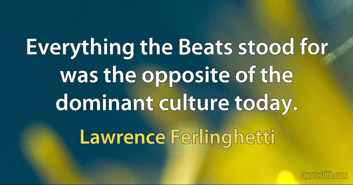 Everything the Beats stood for was the opposite of the dominant culture today. (Lawrence Ferlinghetti)