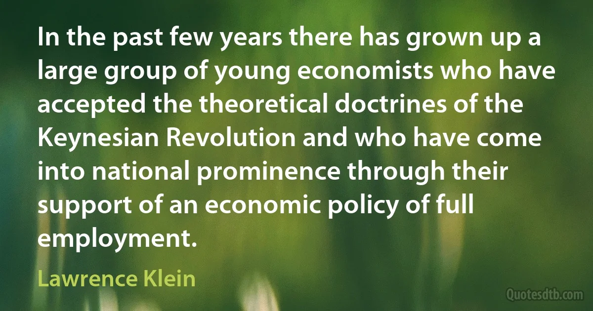 In the past few years there has grown up a large group of young economists who have accepted the theoretical doctrines of the Keynesian Revolution and who have come into national prominence through their support of an economic policy of full employment. (Lawrence Klein)