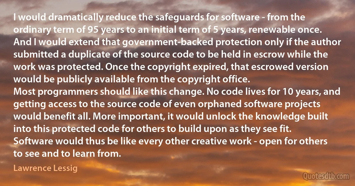 I would dramatically reduce the safeguards for software - from the ordinary term of 95 years to an initial term of 5 years, renewable once. And I would extend that government-backed protection only if the author submitted a duplicate of the source code to be held in escrow while the work was protected. Once the copyright expired, that escrowed version would be publicly available from the copyright office.
Most programmers should like this change. No code lives for 10 years, and getting access to the source code of even orphaned software projects would benefit all. More important, it would unlock the knowledge built into this protected code for others to build upon as they see fit. Software would thus be like every other creative work - open for others to see and to learn from. (Lawrence Lessig)