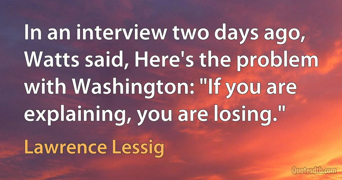 In an interview two days ago, Watts said, Here's the problem with Washington: "If you are explaining, you are losing." (Lawrence Lessig)