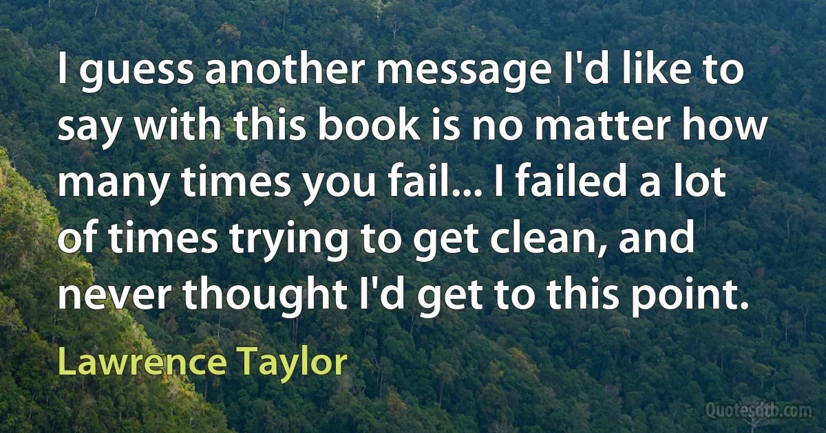 I guess another message I'd like to say with this book is no matter how many times you fail... I failed a lot of times trying to get clean, and never thought I'd get to this point. (Lawrence Taylor)