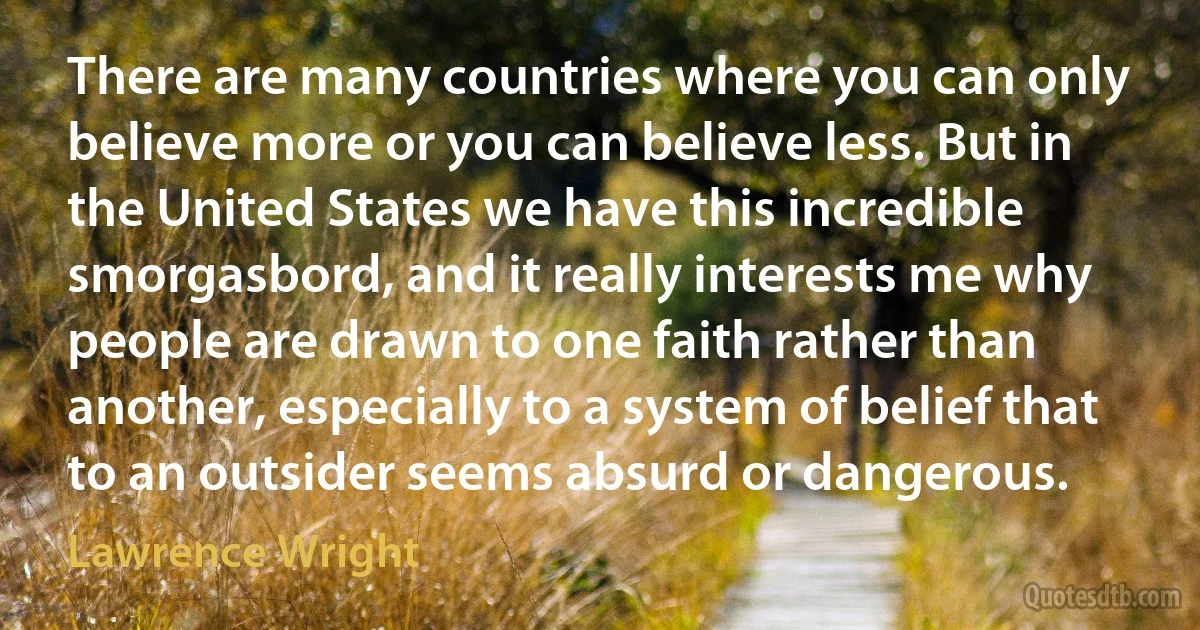 There are many countries where you can only believe more or you can believe less. But in the United States we have this incredible smorgasbord, and it really interests me why people are drawn to one faith rather than another, especially to a system of belief that to an outsider seems absurd or dangerous. (Lawrence Wright)