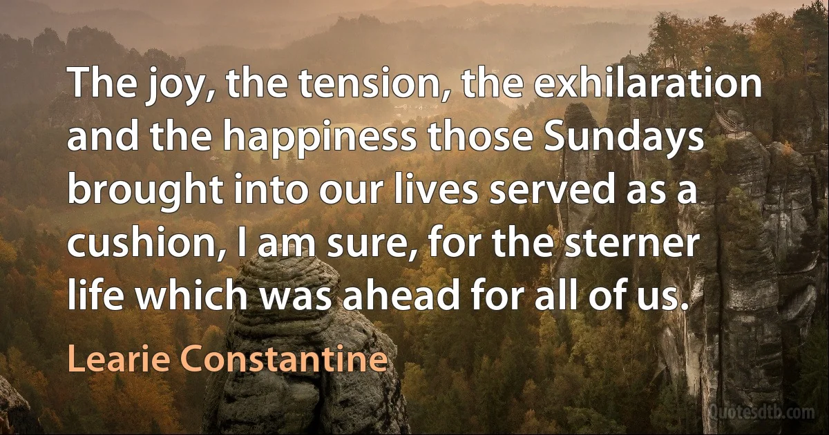 The joy, the tension, the exhilaration and the happiness those Sundays brought into our lives served as a cushion, I am sure, for the sterner life which was ahead for all of us. (Learie Constantine)