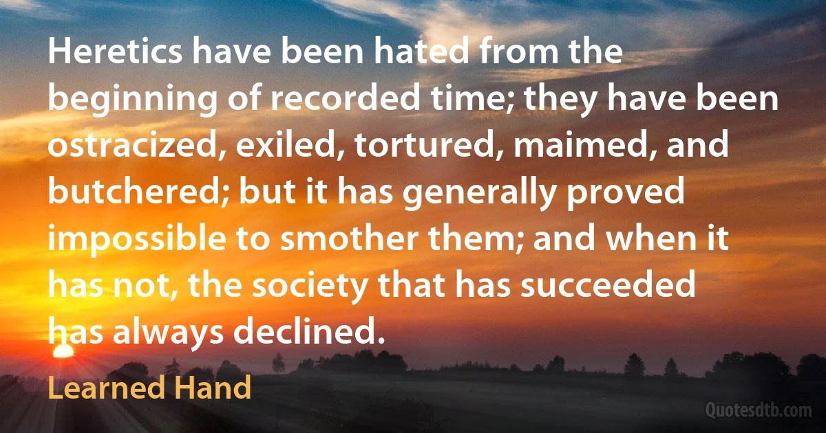 Heretics have been hated from the beginning of recorded time; they have been ostracized, exiled, tortured, maimed, and butchered; but it has generally proved impossible to smother them; and when it has not, the society that has succeeded has always declined. (Learned Hand)