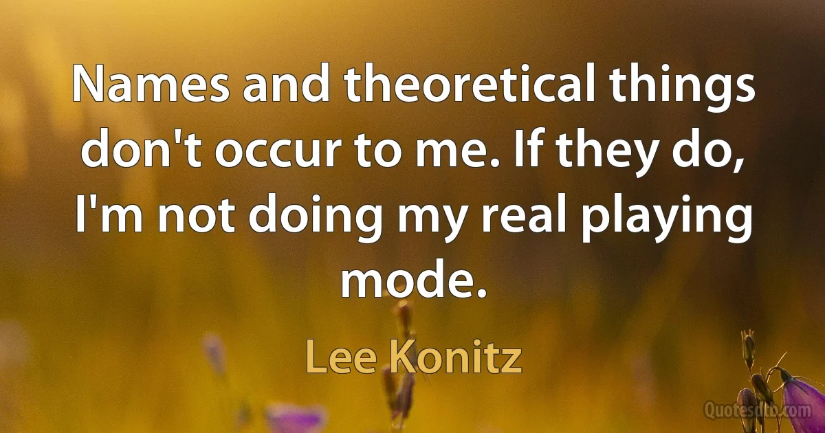 Names and theoretical things don't occur to me. If they do, I'm not doing my real playing mode. (Lee Konitz)