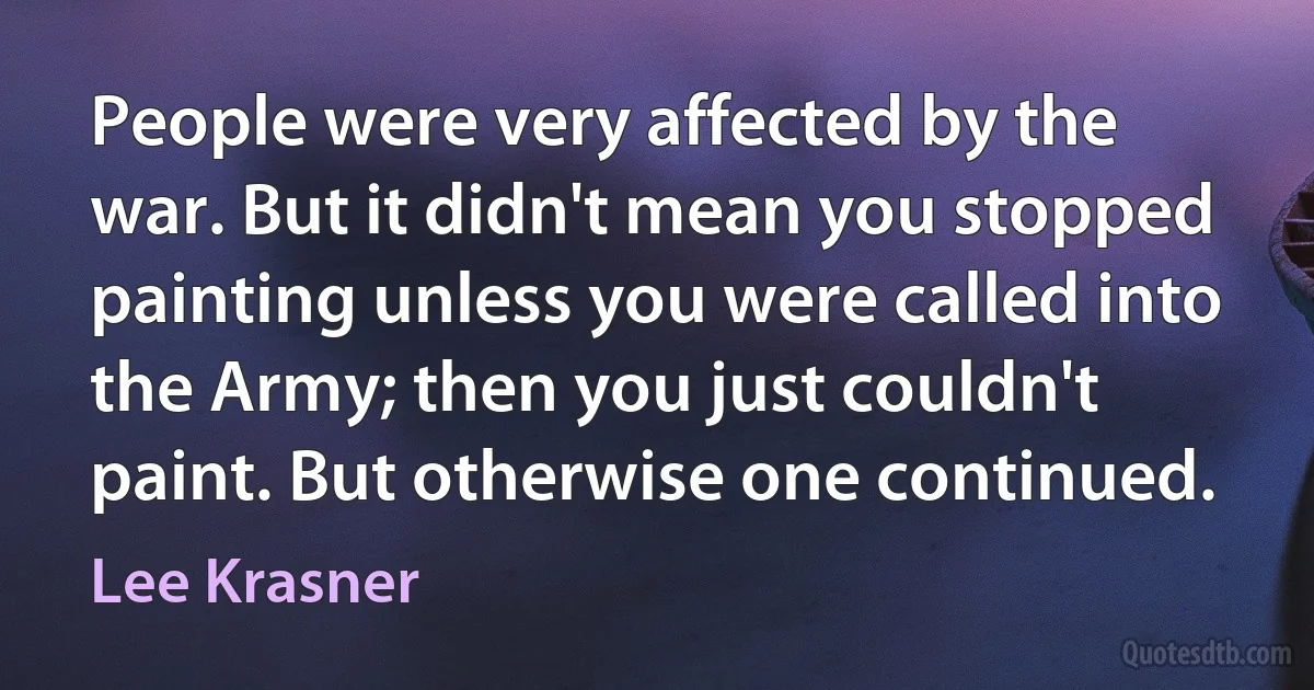 People were very affected by the war. But it didn't mean you stopped painting unless you were called into the Army; then you just couldn't paint. But otherwise one continued. (Lee Krasner)