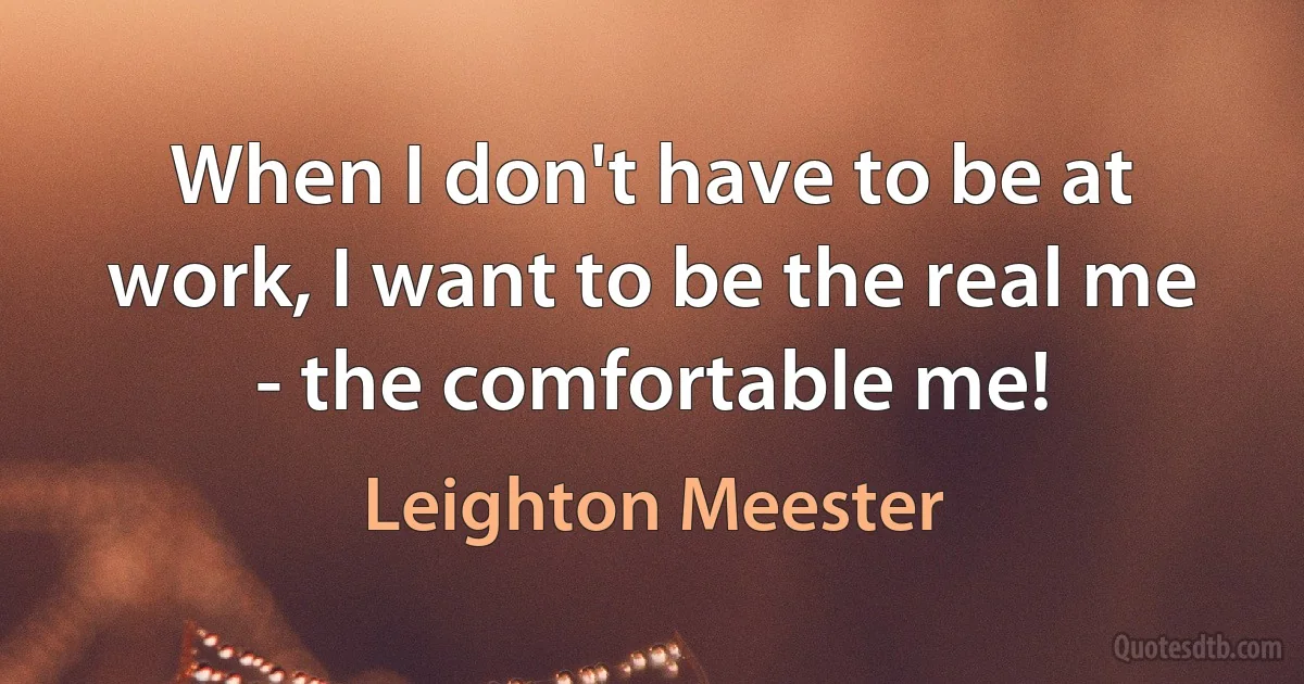 When I don't have to be at work, I want to be the real me - the comfortable me! (Leighton Meester)