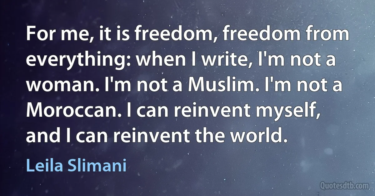 For me, it is freedom, freedom from everything: when I write, I'm not a woman. I'm not a Muslim. I'm not a Moroccan. I can reinvent myself, and I can reinvent the world. (Leila Slimani)