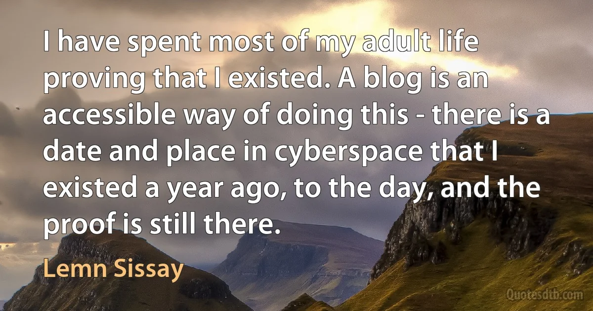 I have spent most of my adult life proving that I existed. A blog is an accessible way of doing this - there is a date and place in cyberspace that I existed a year ago, to the day, and the proof is still there. (Lemn Sissay)