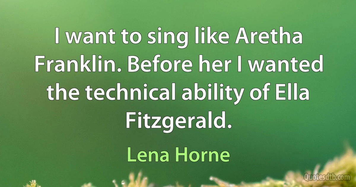 I want to sing like Aretha Franklin. Before her I wanted the technical ability of Ella Fitzgerald. (Lena Horne)