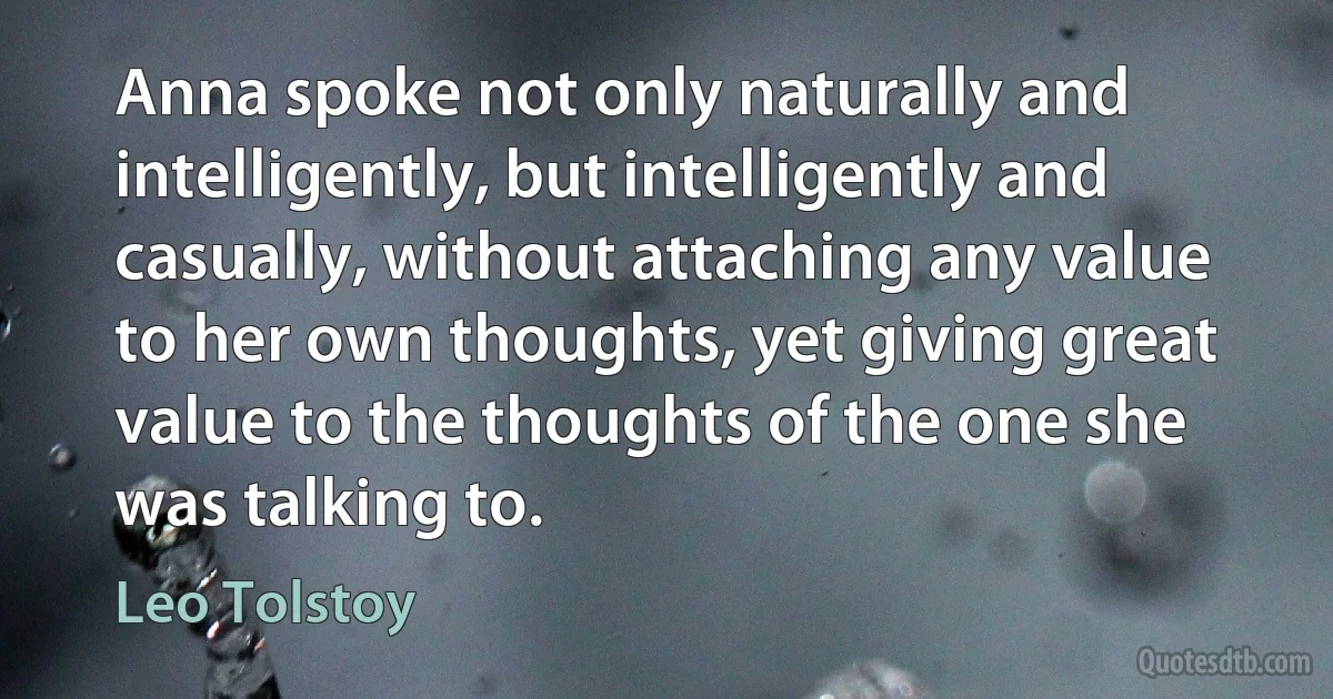 Anna spoke not only naturally and intelligently, but intelligently and casually, without attaching any value to her own thoughts, yet giving great value to the thoughts of the one she was talking to. (Leo Tolstoy)