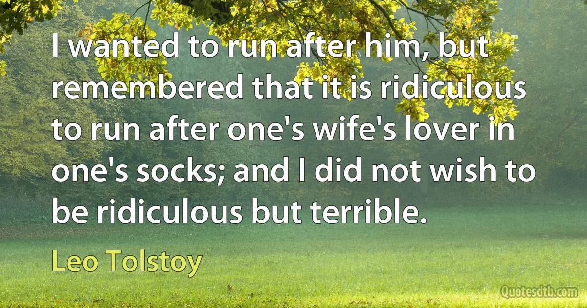 I wanted to run after him, but remembered that it is ridiculous to run after one's wife's lover in one's socks; and I did not wish to be ridiculous but terrible. (Leo Tolstoy)