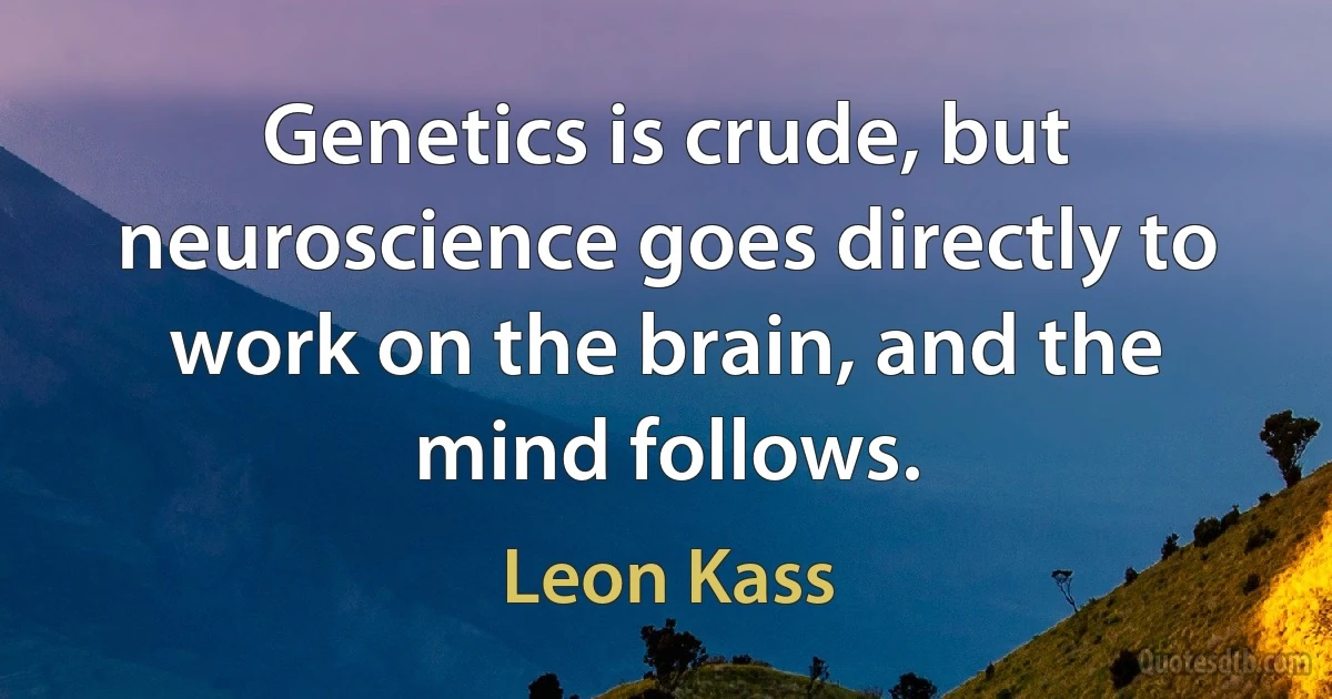 Genetics is crude, but neuroscience goes directly to work on the brain, and the mind follows. (Leon Kass)