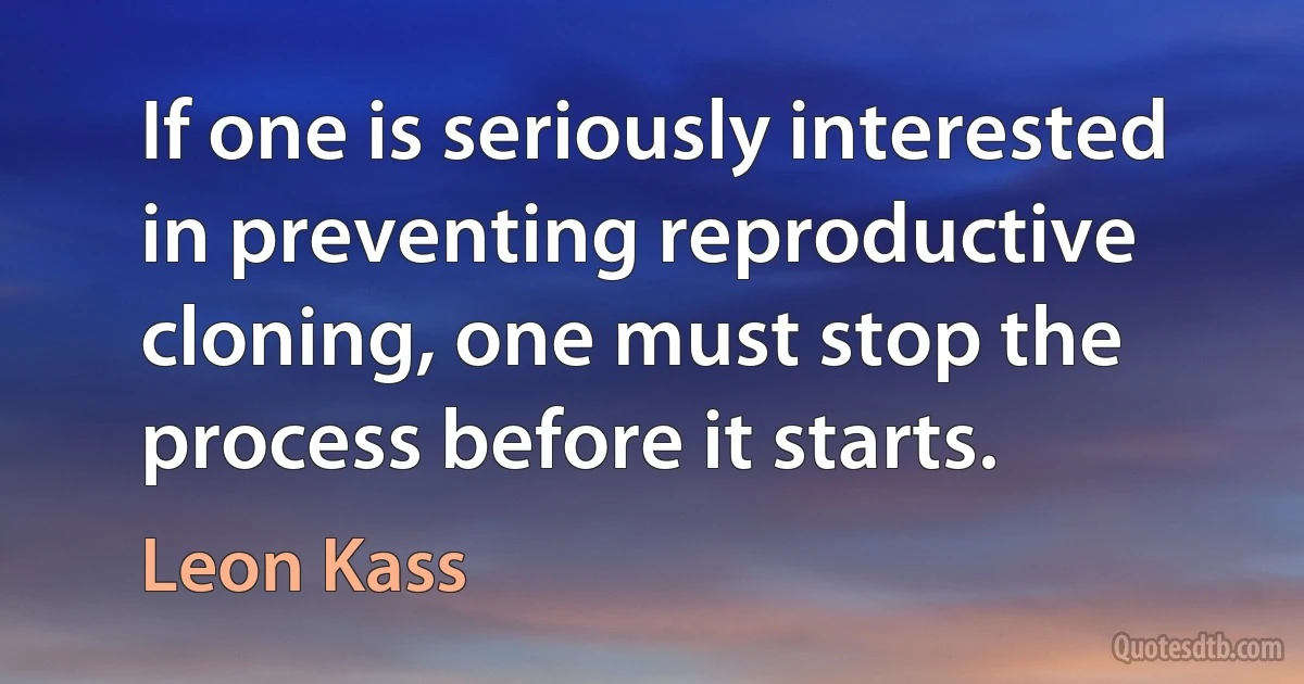 If one is seriously interested in preventing reproductive cloning, one must stop the process before it starts. (Leon Kass)