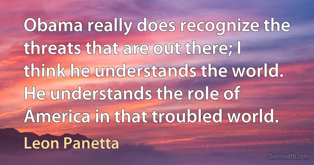 Obama really does recognize the threats that are out there; I think he understands the world. He understands the role of America in that troubled world. (Leon Panetta)