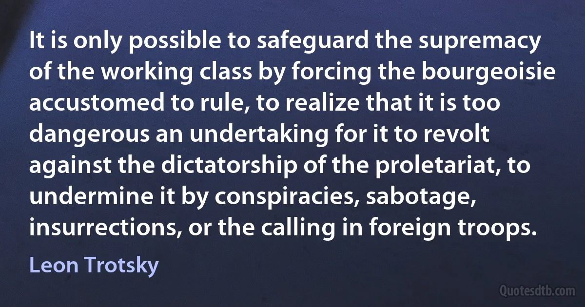 It is only possible to safeguard the supremacy of the working class by forcing the bourgeoisie accustomed to rule, to realize that it is too dangerous an undertaking for it to revolt against the dictatorship of the proletariat, to undermine it by conspiracies, sabotage, insurrections, or the calling in foreign troops. (Leon Trotsky)