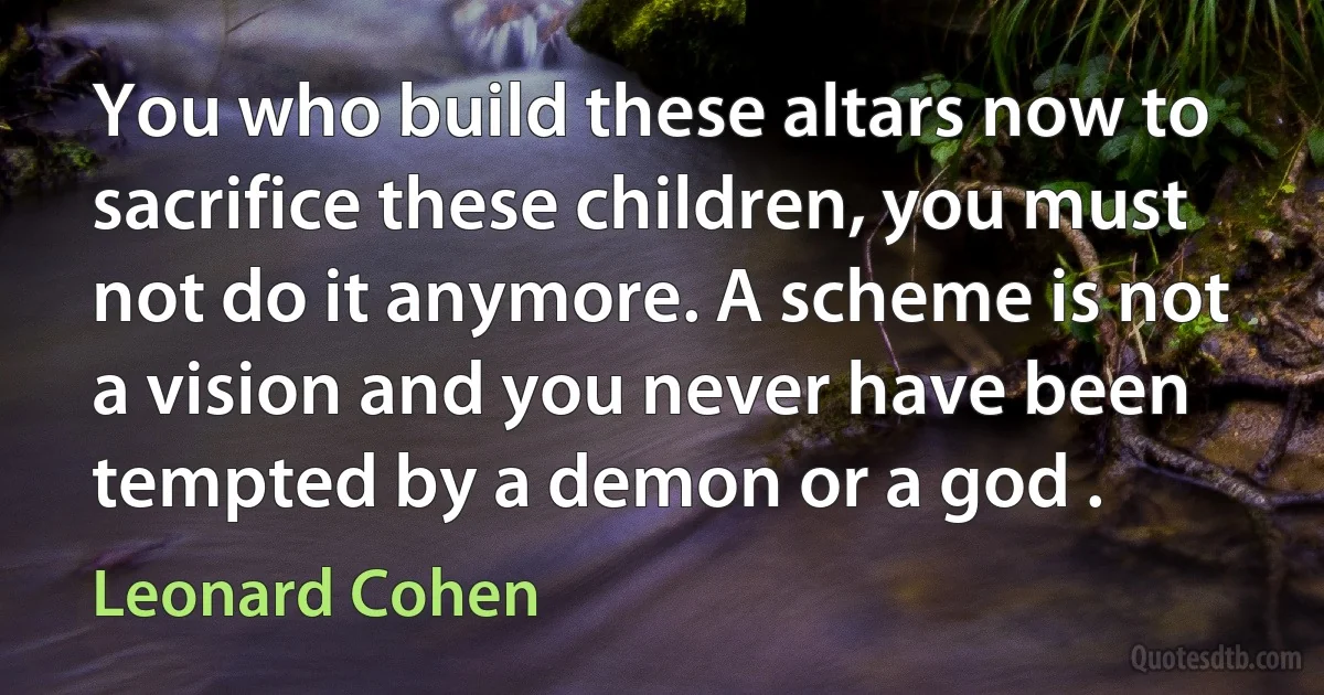 You who build these altars now to sacrifice these children, you must not do it anymore. A scheme is not a vision and you never have been tempted by a demon or a god . (Leonard Cohen)