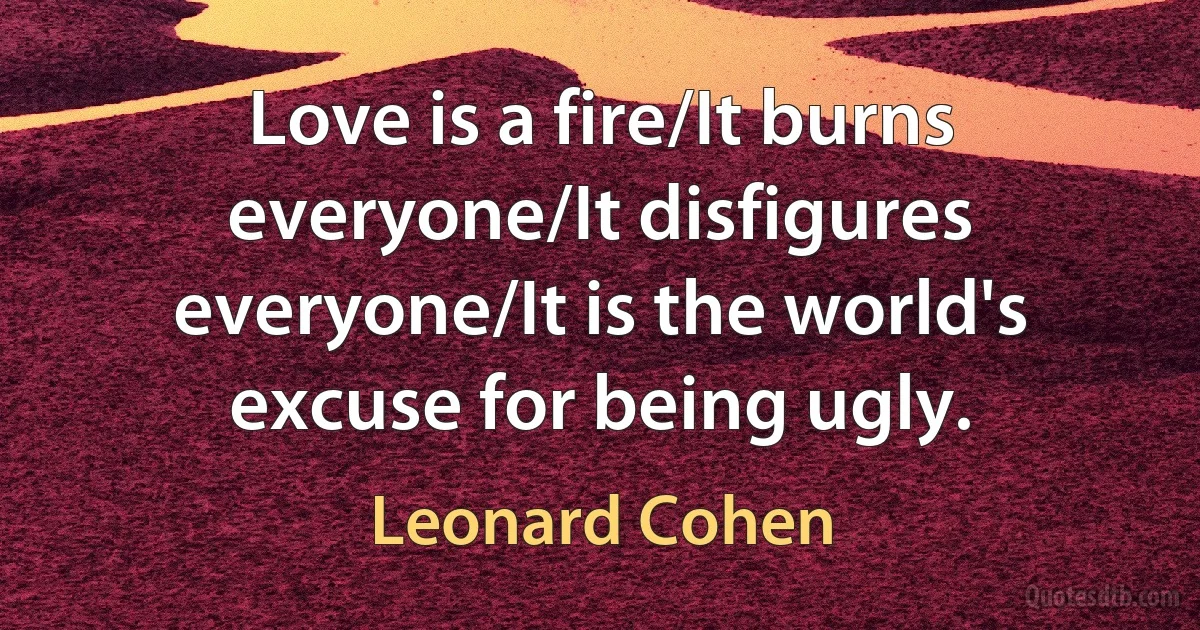 Love is a fire/It burns everyone/It disfigures everyone/It is the world's excuse for being ugly. (Leonard Cohen)